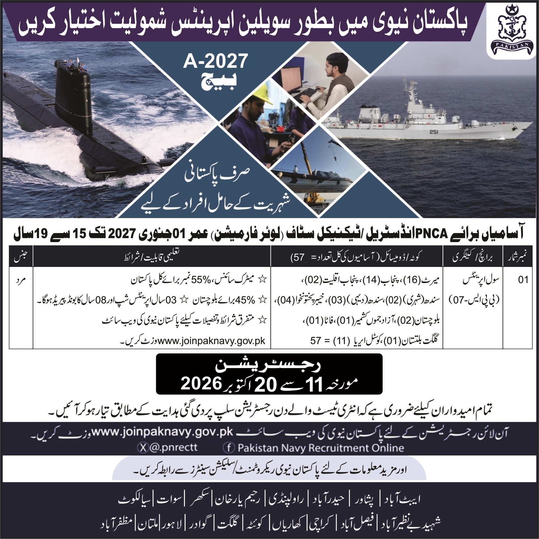 <ul class="Positions" style="margin: 0px; padding-left: 15px; color: rgb(68, 68, 68); font-family: Arial, Helvetica, "Helvetica Neue", sans-serif; font-size: 14.4px;"><li>57 Civilian Apprentices</li></ul><div><font color="#444444" face="Arial, Helvetica, Helvetica Neue, sans-serif"><span style="font-size: 14.4px;"><div style=""><br></div><div style=""><span style="font-size: 14.4px;">Applications are invited from Pakistani citizens for Civilian Apprentices in Pakistan Navy.</span></div><div style="">Post / Trade</div><div style=""><br></div><div style="">Total Vacancies: 57</div><div style="">Age Limit:</div><div style="">- Minimum age: 15 years</div><div style="">- Maximum age: 19 years</div><div style="">- As on 01 January 2027</div><div style=""><br></div><div style="">Educational Qualification</div><div style="">- Matric (Science)</div><div style="">- Minimum marks required:</div><div style="">&nbsp; - 55% marks in Mathematics, Physics &amp; Chemistry</div><div style="">&nbsp; - 45% marks in other subjects</div><div style="">Training Duration</div><div style="">- 3 years apprenticeship training</div><div style="">- After successful completion, 8-year service bond will be required.</div><div style=""><br></div><div style=""><br></div><div style="">Seats Distribution (Province-wise)</div><div style="">- Punjab: 14</div><div style="">- Sindh (Rural): 03</div><div style="">- Sindh (Urban): 02</div><div style="">- Khyber Pakhtunkhwa: 04</div><div style="">- Balochistan: 02</div><div style="">- Azad Kashmir: 02</div><div style="">- Gilgit Baltistan: 01</div><div style="">- Federal / Other areas: 11</div><div style="">- Total: 57 seats</div><div style="">Registration Dates</div><div style="">Online Registration:</div><div style="">✅ From 11 October 2026</div><div style="">✅ To 20 October 2026</div><div style=""><br></div><div style=""><br></div><div style="">How to Apply</div><div style="">1. Visit the official Pakistan Navy website:</div><div style="">&nbsp; &nbsp;<a href="https://www.joinpaknavy.gov.pk" target="_blank" rel="noopener noreferrer">www.joinpaknavy.gov.pk</a></div><div style=""><br></div><div style="">2. Complete the online registration form.</div><div style="">3. Candidates must appear for the entry test according to the instructions mentioned on the registration slip.</div><div style="">Recruitment / Selection Centers</div><div style="">Tests and selection will be conducted at Pakistan Navy Recruitment &amp; Selection Centres:</div><div style="">- Abbottabad</div><div style="">- Peshawar</div><div style="">- Hyderabad</div><div style="">- Rawalpindi</div><div style="">- Karachi</div><div style="">- Lahore</div><div style="">- Sukkur</div><div style="">- Multan</div><div style="">- Dera Ismail Khan</div><div style="">- Faisalabad</div><div style="">- Quetta</div><div style="">- Gwadar</div><div style="">- Gilgit</div><div style="">- Rahim Yar Khan</div><div style="">- Sheikhupura</div><div style="">- Other mentioned centers</div><div style="">Official Website:</div></span></font></div><div><font color="#444444" face="Arial, Helvetica, Helvetica Neue, sans-serif"><span style="font-size: 14.4px;"><br></span></font></div>